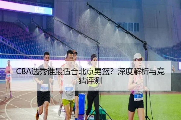 CBA选秀谁最适合北京男篮？深度解析与竞猜评测