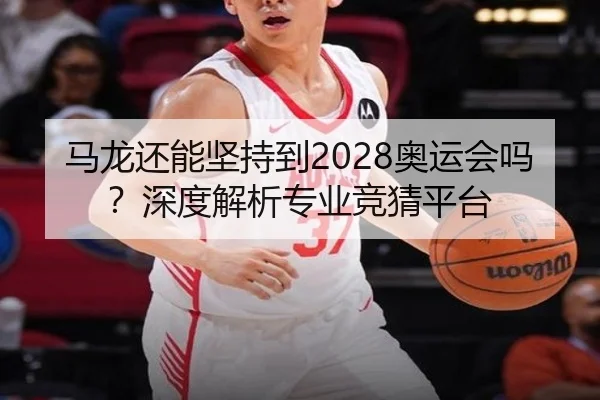 马龙还能坚持到2028奥运会吗？深度解析专业竞猜平台
